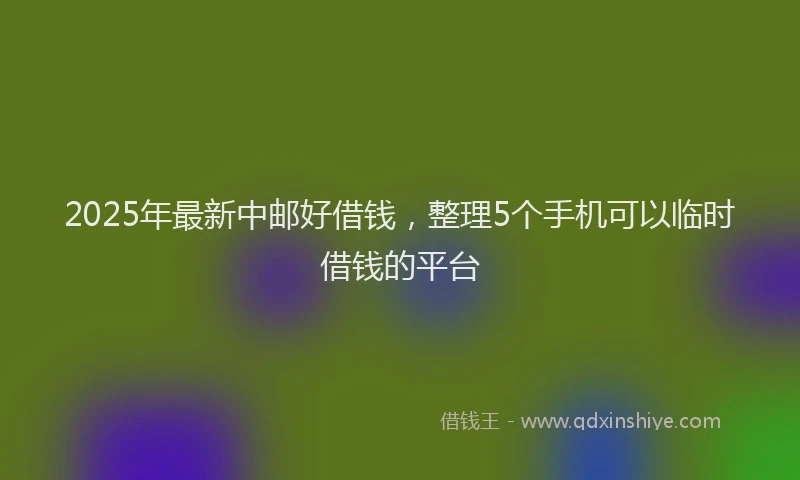 2025年最新中邮好借钱，整理5个手机可以临时借钱的平台