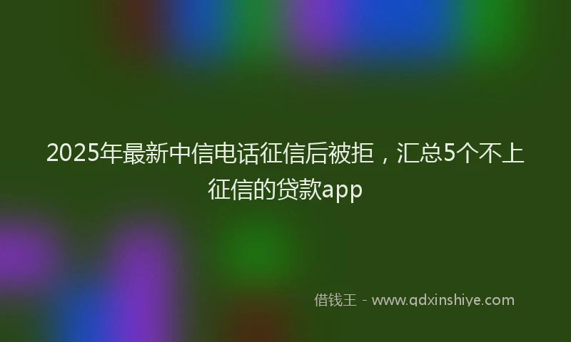 2025年最新中信电话征信后被拒，汇总5个不上征信的贷款app