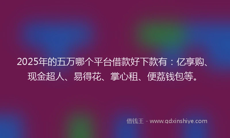 2025年的五万哪个平台借款好下款有：亿享购、现金超人、易得花、掌心租、便荔钱包等。