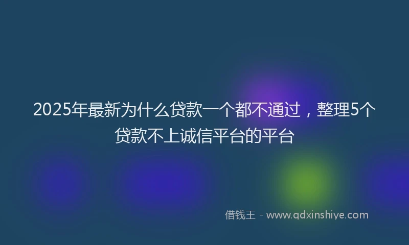 2025年最新为什么贷款一个都不通过，整理5个贷款不上诚信平台的平台