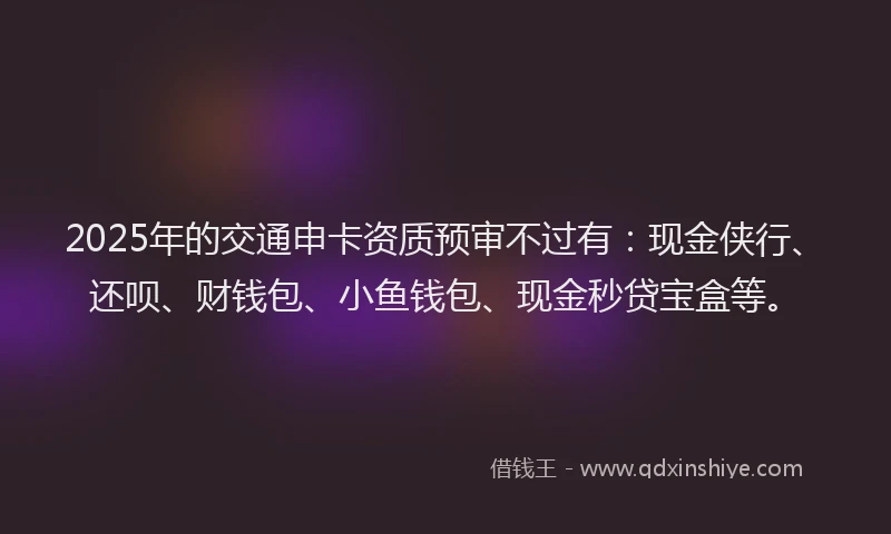 2025年的交通申卡资质预审不过有：现金侠行、还呗、财钱包、小鱼钱包、现金秒贷宝盒等。