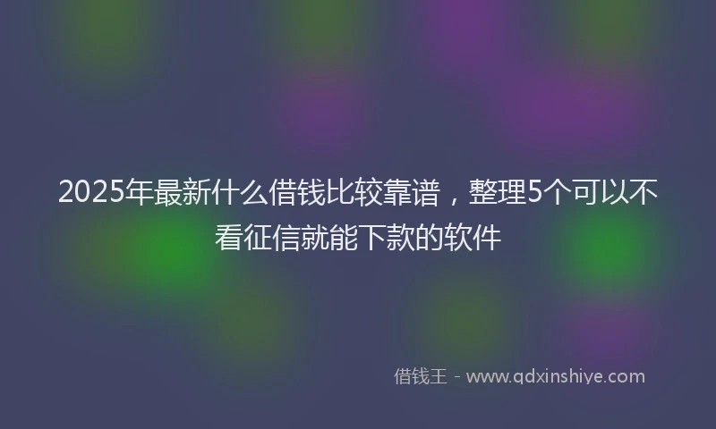 2025年最新什么借钱比较靠谱，整理5个可以不看征信就能下款的软件