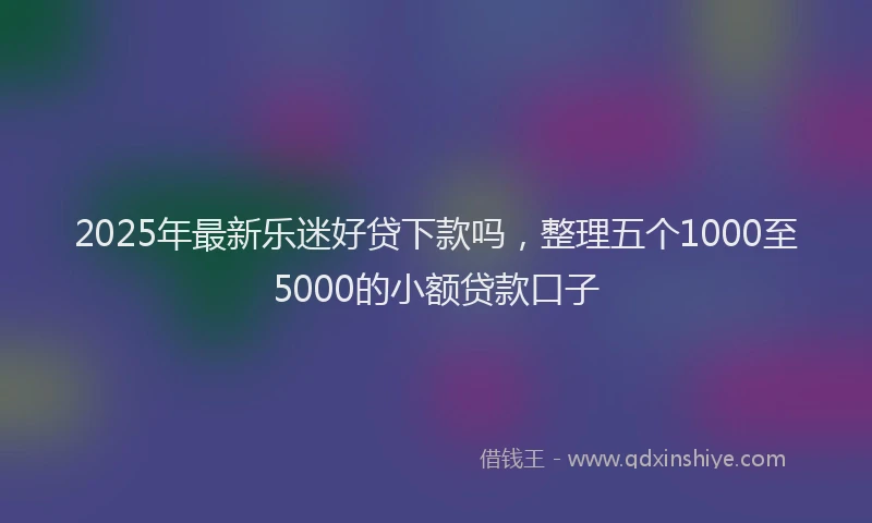 2025年最新乐迷好贷下款吗，整理五个1000至5000的小额贷款口子
