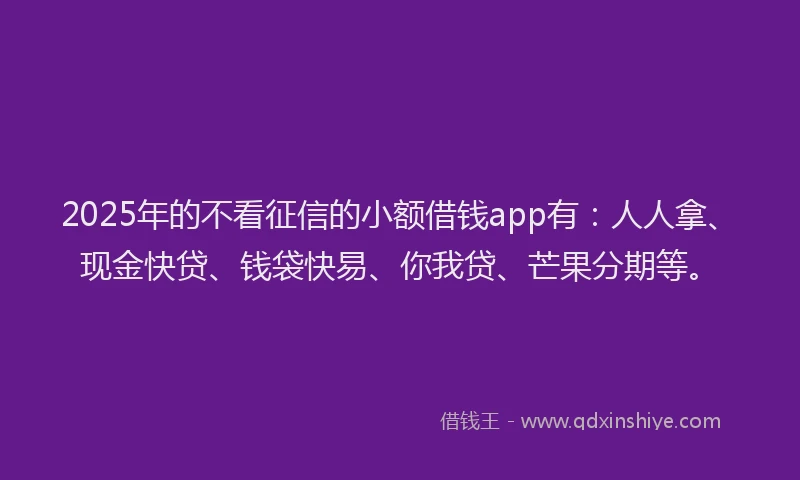 2025年的不看征信的小额借钱app有：人人拿、现金快贷、钱袋快易、你我贷、芒果分期等。
