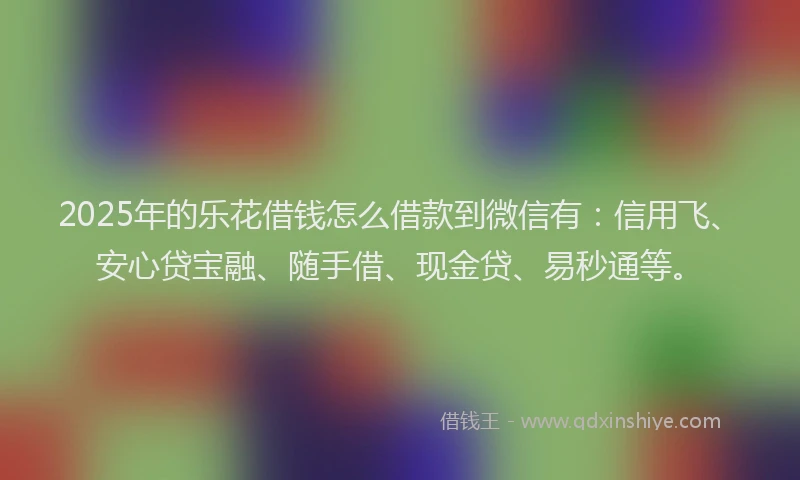 2025年的乐花借钱怎么借款到微信有：信用飞、安心贷宝融、随手借、现金贷、易秒通等。