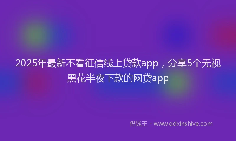 2025年最新不看征信线上贷款app，分享5个无视黑花半夜下款的网贷app