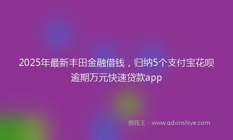 2025年最新丰田金融借钱，归纳5个支付宝花呗逾期万元快速贷款app