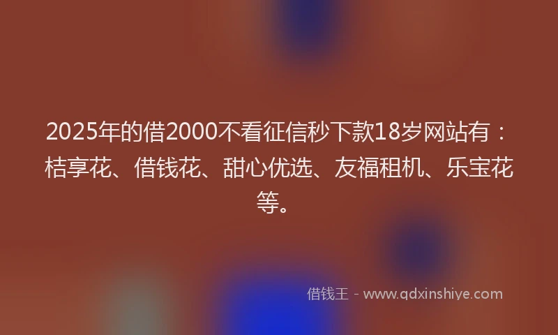 2025年的借2000不看征信秒下款18岁网站有：桔享花、借钱花、甜心优选、友福租机、乐宝花等。
