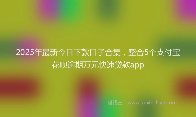 2025年最新今日下款口子合集，整合5个支付宝花呗逾期万元快速贷款app