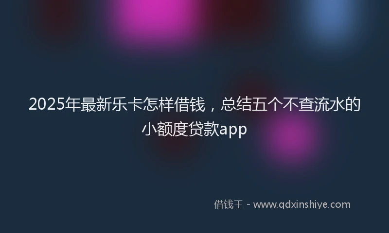 2025年最新乐卡怎样借钱，总结五个不查流水的小额度贷款app