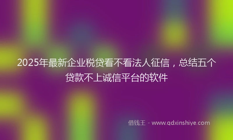 2025年最新企业税贷看不看法人征信，总结五个贷款不上诚信平台的软件
