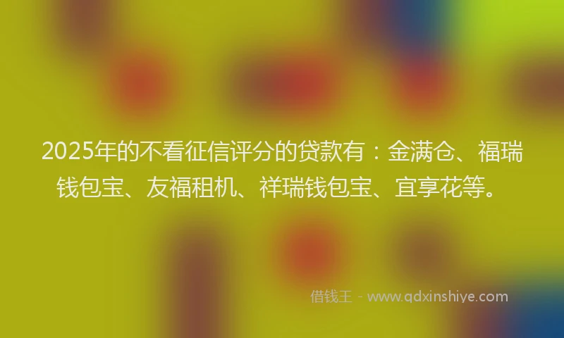 2025年的不看征信评分的贷款有：金满仓、福瑞钱包宝、友福租机、祥瑞钱包宝、宜享花等。