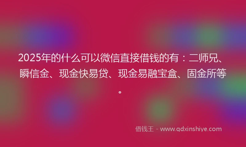 2025年的什么可以微信直接借钱的有：二师兄、瞬信金、现金快易贷、现金易融宝盒、固金所等。