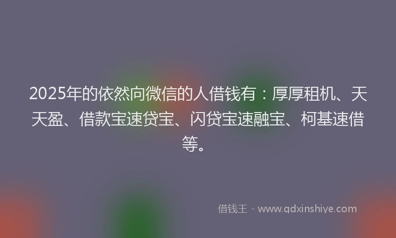 2025年的依然向微信的人借钱有：厚厚租机、天天盈、借款宝速贷宝、闪贷宝速融宝、柯基速借等。