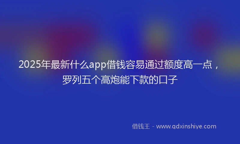2025年最新什么app借钱容易通过额度高一点，罗列五个高炮能下款的口子