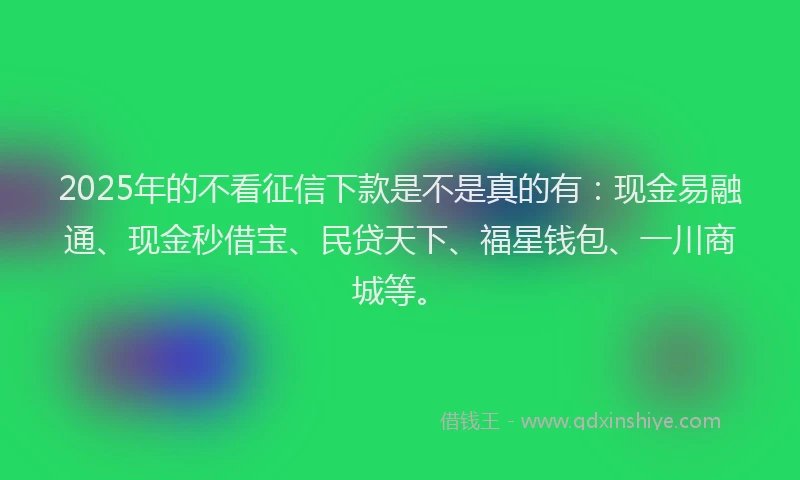 2025年的不看征信下款是不是真的有：现金易融通、现金秒借宝、民贷天下、福星钱包、一川商城等。