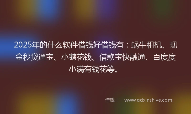 2025年的什么软件借钱好借钱有：蜗牛租机、现金秒贷通宝、小鹅花钱、借款宝快融通、百度度小满有钱花等。