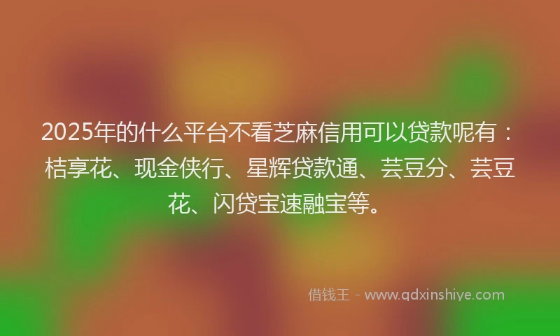 2025年的什么平台不看芝麻信用可以贷款呢有：桔享花、现金侠行、星辉贷款通、芸豆分、芸豆花、闪贷宝速融宝等。
