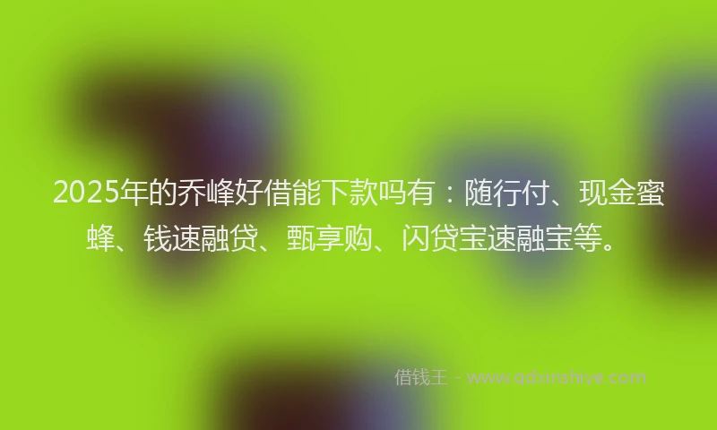 2025年的乔峰好借能下款吗有：随行付、现金蜜蜂、钱速融贷、甄享购、闪贷宝速融宝等。