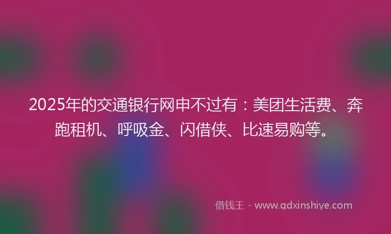 2025年的交通银行网申不过有：美团生活费、奔跑租机、呼吸金、闪借侠、比速易购等。
