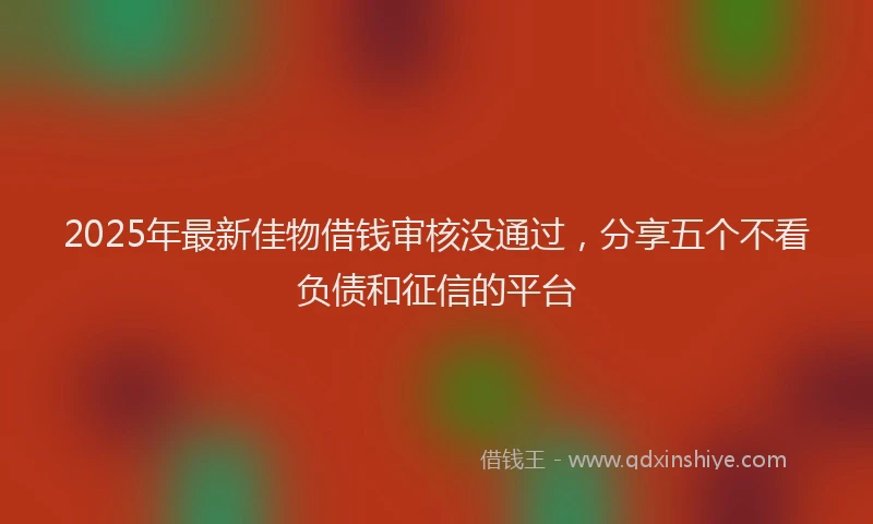 2025年最新佳物借钱审核没通过，分享五个不看负债和征信的平台