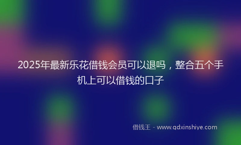 2025年最新乐花借钱会员可以退吗，整合五个手机上可以借钱的口子