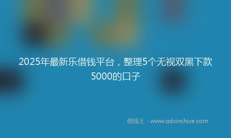 2025年最新乐借钱平台，整理5个无视双黑下款5000的口子