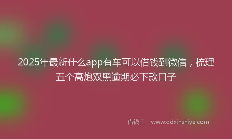 2025年最新什么app有车可以借钱到微信，梳理五个高炮双黑逾期必下款口子