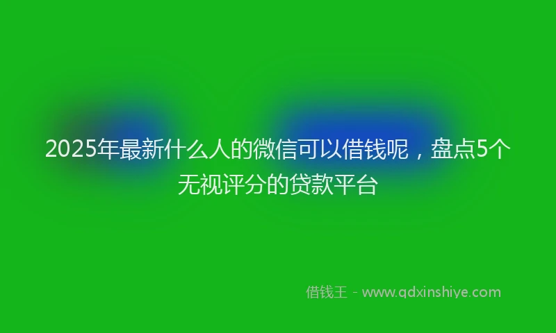 2025年最新什么人的微信可以借钱呢，盘点5个无视评分的贷款平台