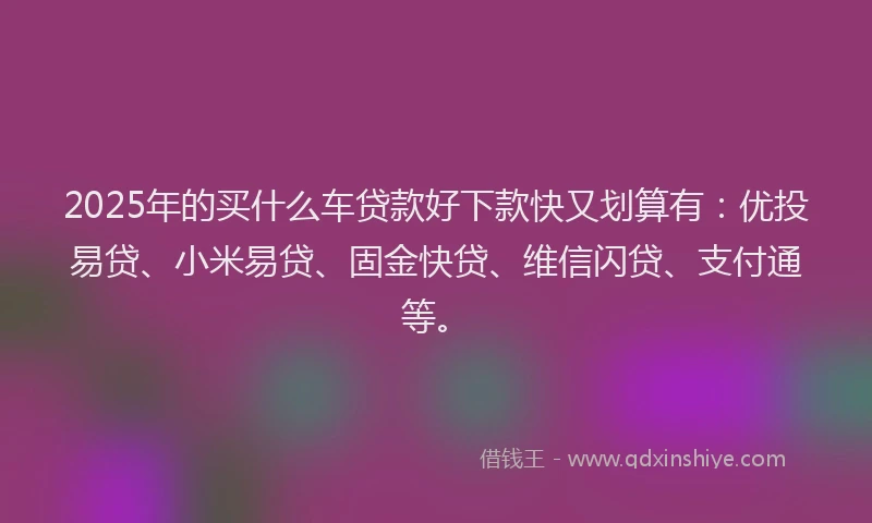 2025年的买什么车贷款好下款快又划算有：优投易贷、小米易贷、固金快贷、维信闪贷、支付通等。