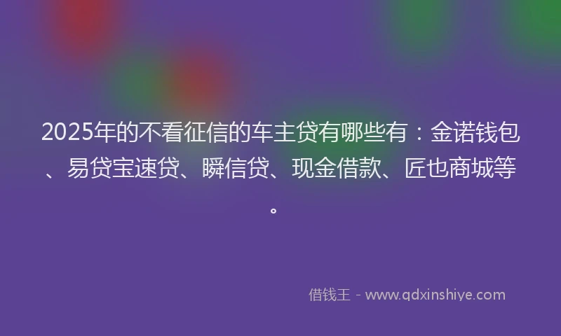 2025年的不看征信的车主贷有哪些有：金诺钱包、易贷宝速贷、瞬信贷、现金借款、匠也商城等。