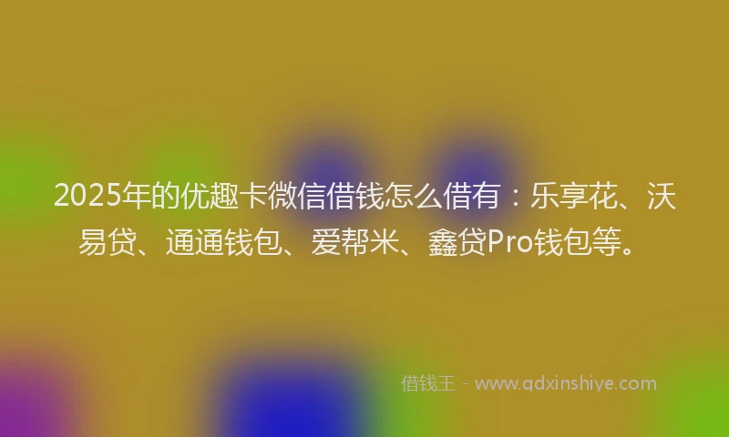2025年的优趣卡微信借钱怎么借有：乐享花、沃易贷、通通钱包、爱帮米、鑫贷Pro钱包等。