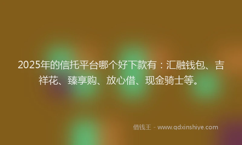 2025年的信托平台哪个好下款有：汇融钱包、吉祥花、臻享购、放心借、现金骑士等。