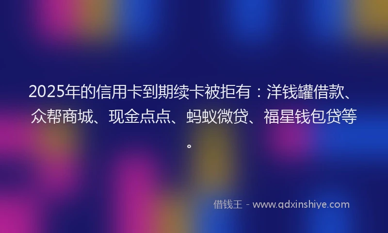 2025年的信用卡到期续卡被拒有：洋钱罐借款、众帮商城、现金点点、蚂蚁微贷、福星钱包贷等。