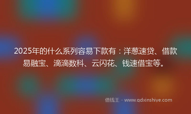 2025年的什么系列容易下款有：洋葱速贷、借款易融宝、滴滴数科、云闪花、钱速借宝等。
