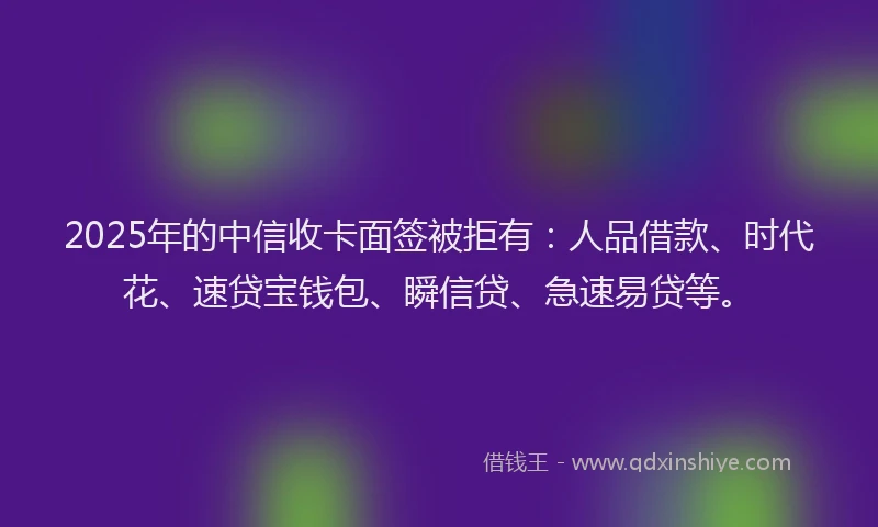 2025年的中信收卡面签被拒有：人品借款、时代花、速贷宝钱包、瞬信贷、急速易贷等。