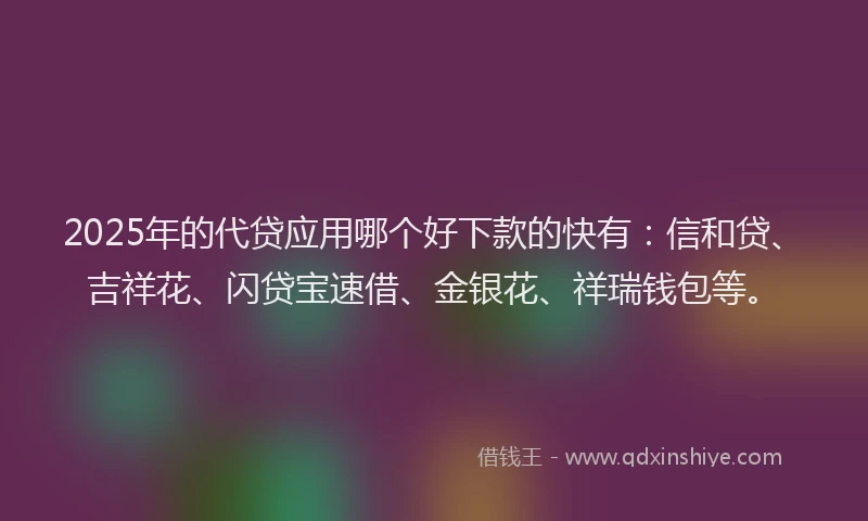2025年的代贷应用哪个好下款的快有：信和贷、吉祥花、闪贷宝速借、金银花、祥瑞钱包等。