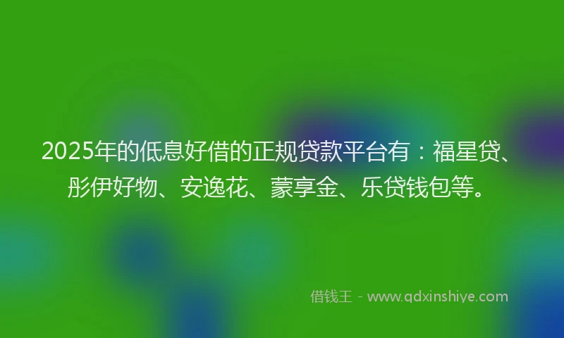 2025年的低息好借的正规贷款平台有：福星贷、彤伊好物、安逸花、蒙享金、乐贷钱包等。