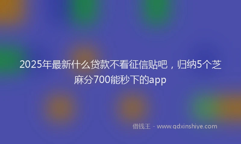 2025年最新什么贷款不看征信贴吧，归纳5个芝麻分700能秒下的app