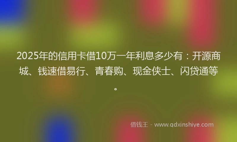2025年的信用卡借10万一年利息多少有：开源商城、钱速借易行、青春购、现金侠士、闪贷通等。