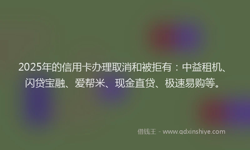 2025年的信用卡办理取消和被拒有：中益租机、闪贷宝融、爱帮米、现金直贷、极速易购等。