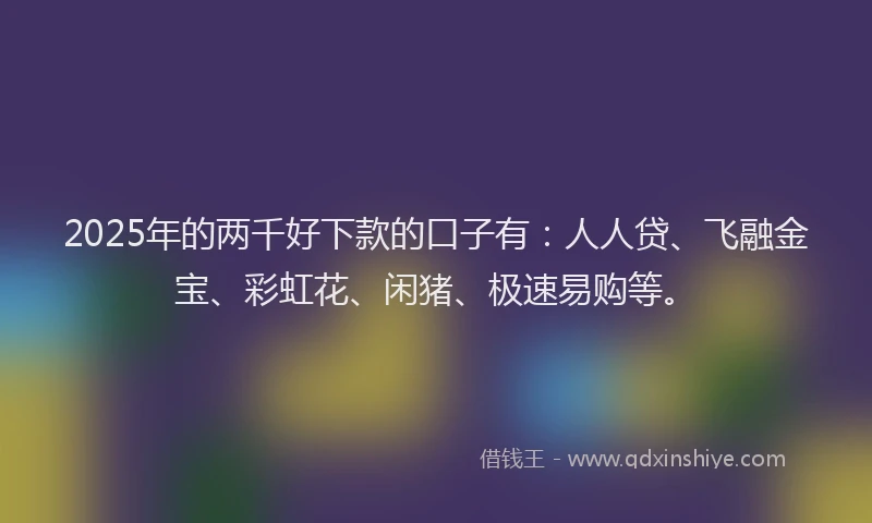 2025年的两千好下款的口子有：人人贷、飞融金宝、彩虹花、闲猪、极速易购等。
