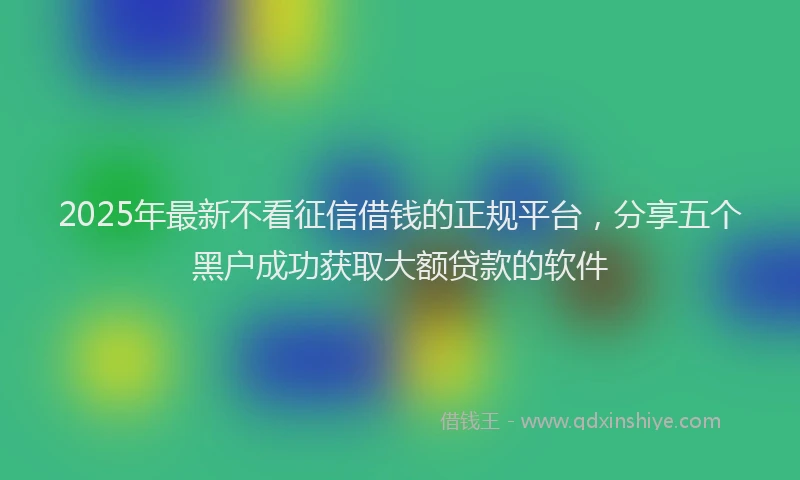 2025年最新不看征信借钱的正规平台，分享五个黑户成功获取大额贷款的软件