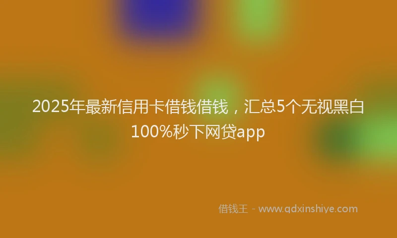 2025年最新信用卡借钱借钱，汇总5个无视黑白100%秒下网贷app