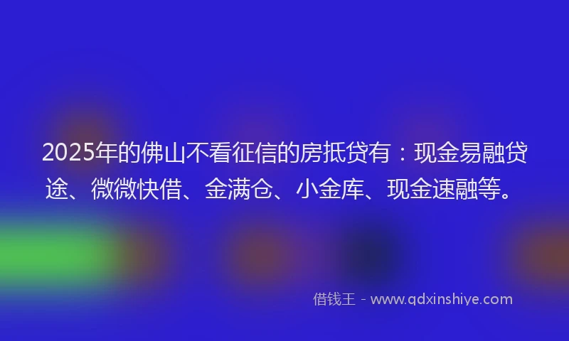2025年的佛山不看征信的房抵贷有：现金易融贷途、微微快借、金满仓、小金库、现金速融等。