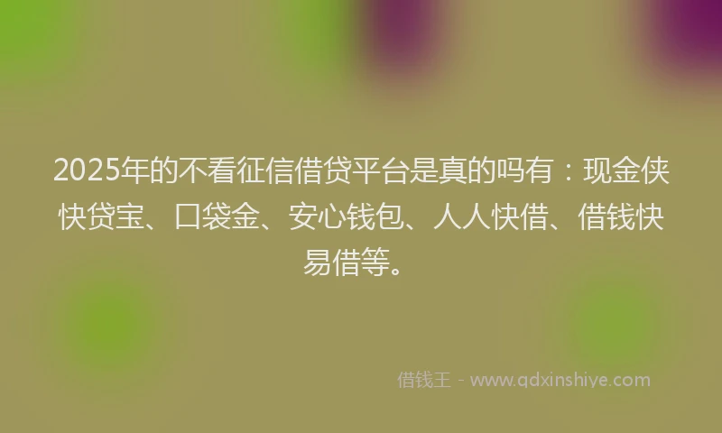 2025年的不看征信借贷平台是真的吗有：现金侠快贷宝、口袋金、安心钱包、人人快借、借钱快易借等。