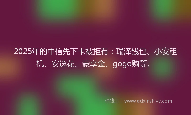 2025年的中信先下卡被拒有：瑞泽钱包、小安租机、安逸花、蒙享金、gogo购等。
