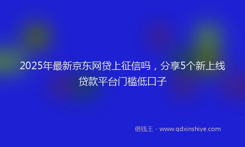 2025年最新京东网贷上征信吗，分享5个新上线贷款平台门槛低口子