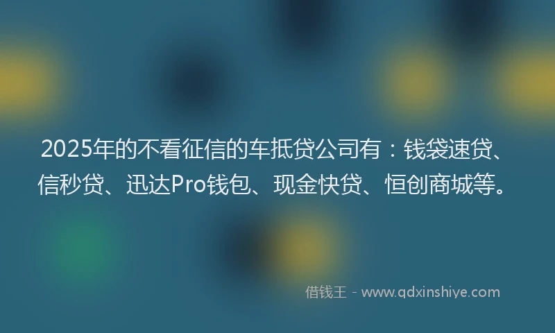 2025年的不看征信的车抵贷公司有：钱袋速贷、信秒贷、迅达Pro钱包、现金快贷、恒创商城等。