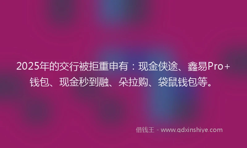 2025年的交行被拒重申有：现金侠途、鑫易Pro+钱包、现金秒到融、朵拉购、袋鼠钱包等。